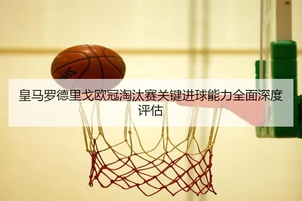 皇马罗德里戈欧冠淘汰赛关键进球能力全面深度评估
